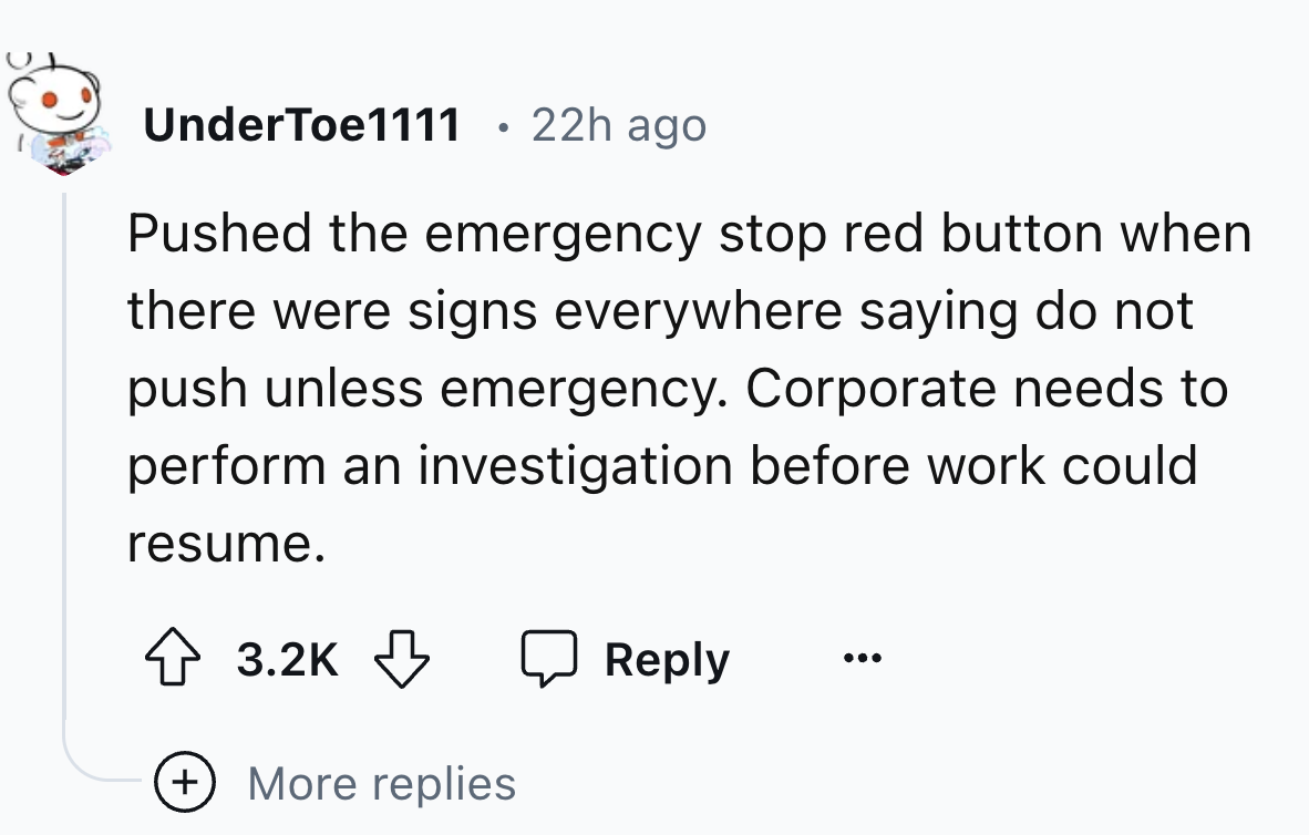 circle - UnderToe1111 22h ago Pushed the emergency stop red button when there were signs everywhere saying do not push unless emergency. Corporate needs to perform an investigation before work could resume. More replies